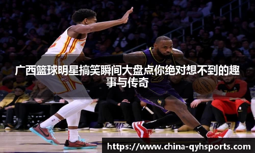 广西篮球明星搞笑瞬间大盘点你绝对想不到的趣事与传奇